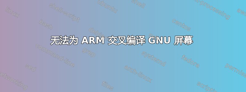 无法为 ARM 交叉编译 GNU 屏幕