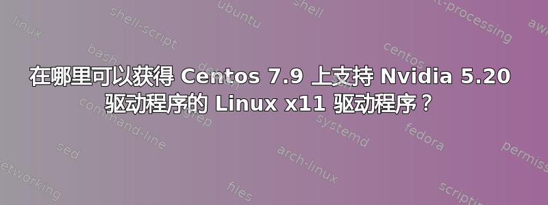 在哪里可以获得 Centos 7.9 上支持 Nvidia 5.20 驱动程序的 Linux x11 驱动程序？