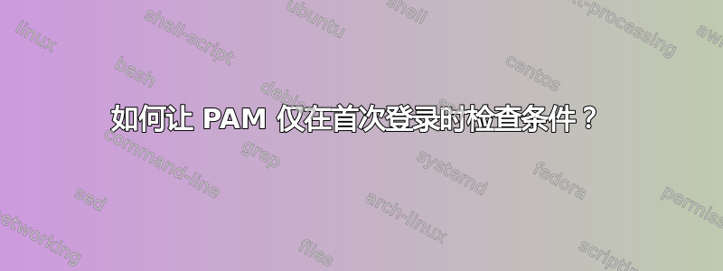 如何让 PAM 仅在首次登录时检查条件？