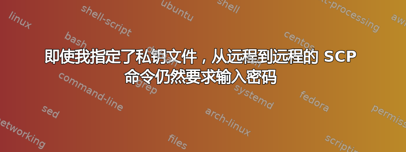 即使我指定了私钥文件，从远程到远程的 SCP 命令仍然要求输入密码