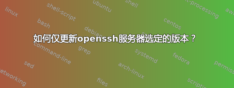 如何仅更新openssh服务器选定的版本？