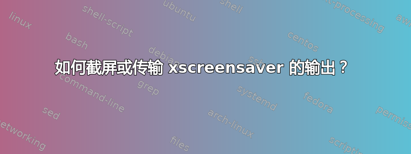 如何截屏或传输 xscreensaver 的输出？