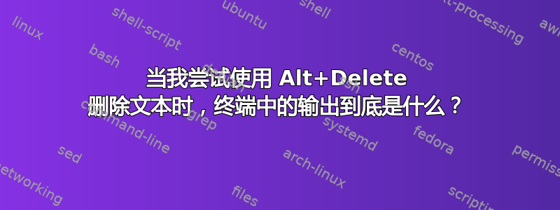 当我尝试使用 Alt+Delete 删除文本时，终端中的输出到底是什么？