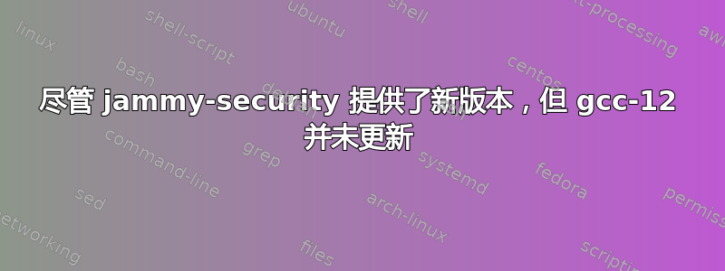 尽管 jammy-security 提供了新版本，但 gcc-12 并未更新