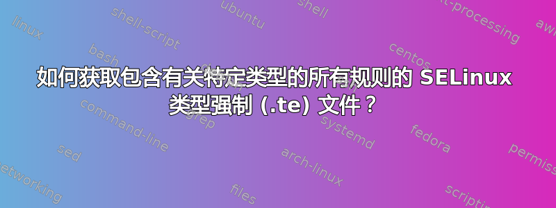 如何获取包含有关特定类型的所有规则的 SELinux 类型强制 (.te) 文件？