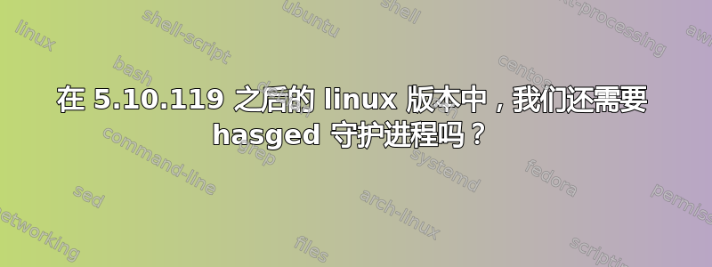 在 5.10.119 之后的 linux 版本中，我们还需要 hasged 守护进程吗？