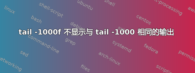 tail -1000f 不显示与 tail -1000 相同的输出