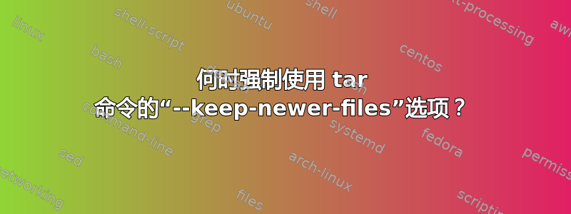 何时强制使用 tar 命令的“--keep-newer-files”选项？