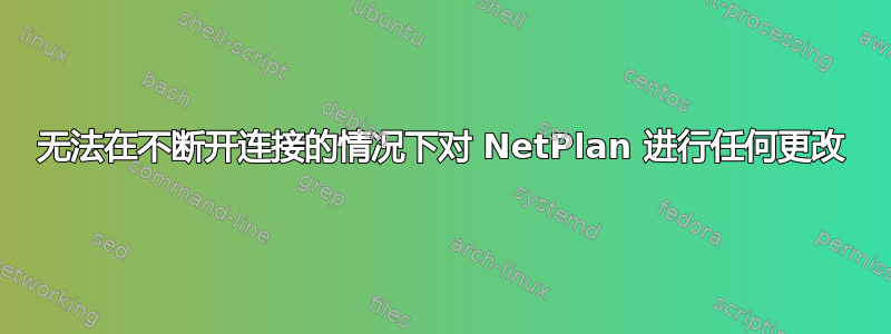 无法在不断开连接的情况下对 NetPlan 进行任何更改