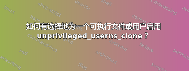 如何有选择地为一个可执行文件或用户启用 unprivileged_userns_clone？