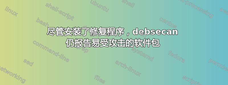 尽管安装了修复程序，debsecan 仍报告易受攻击的软件包