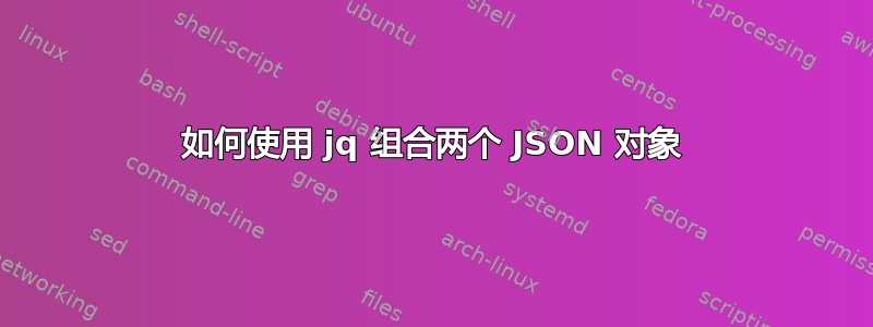 如何使用 jq 组合两个 JSON 对象