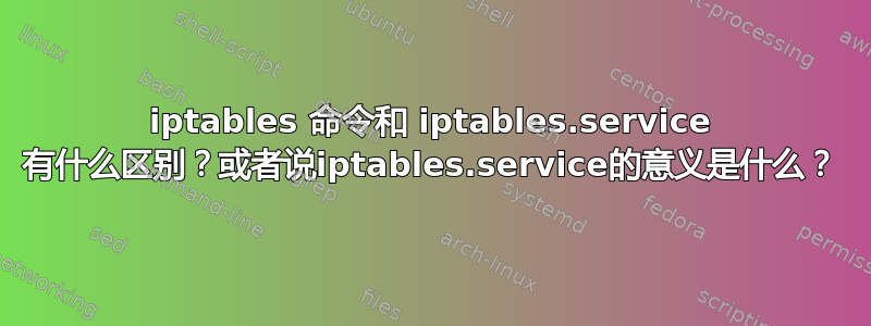 iptables 命令和 iptables.service 有什么区别？或者说iptables.service的意义是什么？