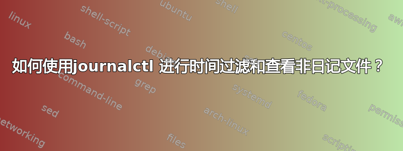 如何使用journalctl 进行时间过滤和查看非日记文件？