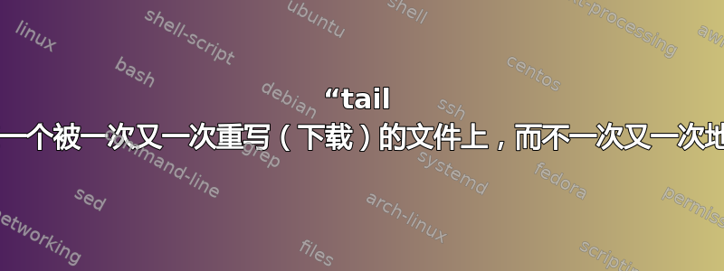 “tail -f”，但是在一个被一次又一次重写（下载）的文件上，而不一次又一次地输出内容？