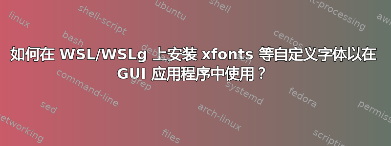 如何在 WSL/WSLg 上安装 xfonts 等自定义字体以在 GUI 应用程序中使用？