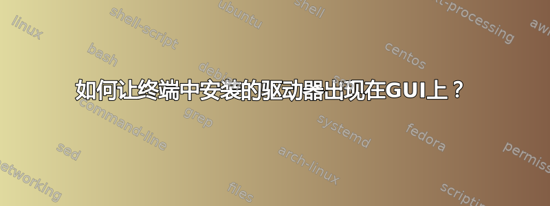 如何让终端中安装的驱动器出现在GUI上？