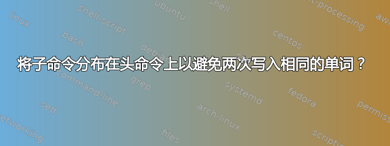 将子命令分布在头命令上以避免两次写入相同的单词？