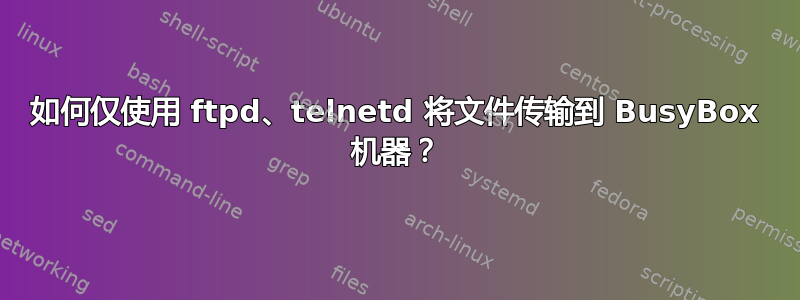 如何仅使用 ftpd、telnetd 将文件传输到 BusyBox 机器？