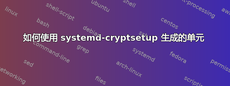 如何使用 systemd-cryptsetup 生成的单元