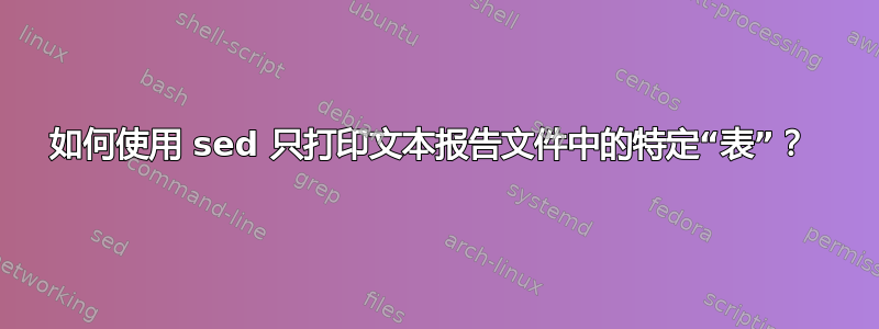 如何使用 sed 只打印文本报告文件中的特定“表”？ 