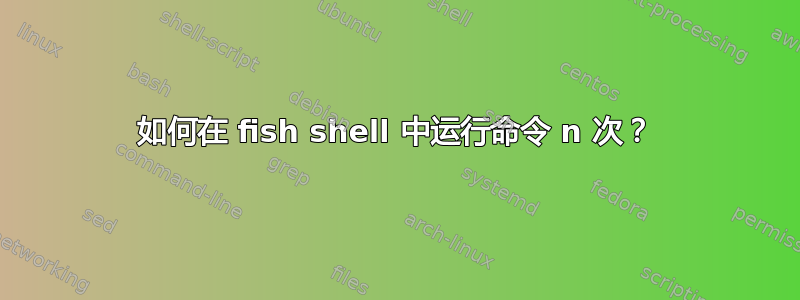 如何在 fish shell 中运行命令 n 次？