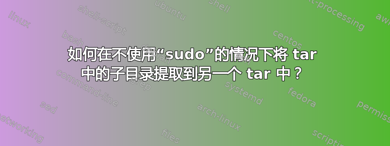 如何在不使用“sudo”的情况下将 tar 中的子目录提取到另一个 tar 中？