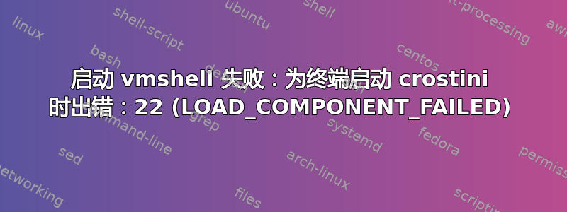 启动 vmshell 失败：为终端启动 crostini 时出错：22 (LOAD_COMPONENT_FAILED)