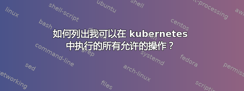 如何列出我可以在 kubernetes 中执行的所有允许的操作？