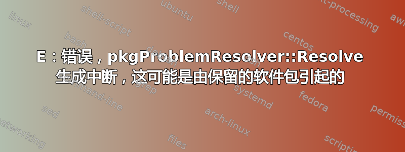 E：错误，pkgProblemResolver::Resolve 生成​​中断，这可能是由保留的软件包引起的