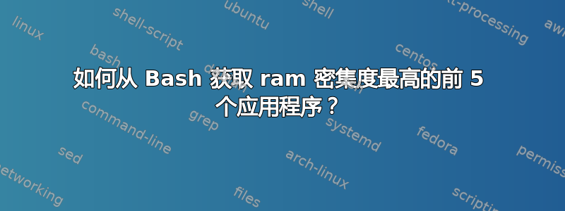 如何从 Bash 获取 ram 密集度最高的前 5 个应用程序？