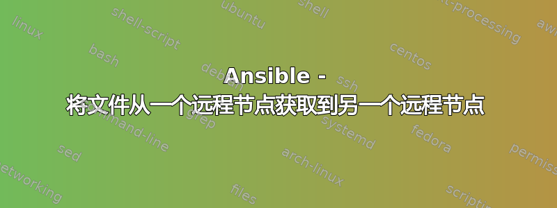 Ansible - 将文件从一个远程节点获取到另一个远程节点