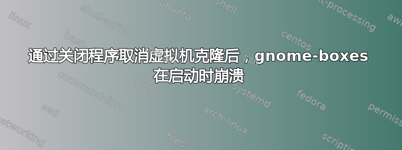 通过关闭程序取消虚拟机克隆后，gnome-boxes 在启动时崩溃