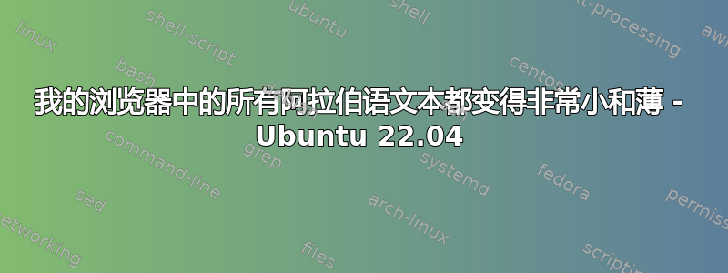 我的浏览器中的所有阿拉伯语文本都变得非常小和薄 - Ubuntu 22.04