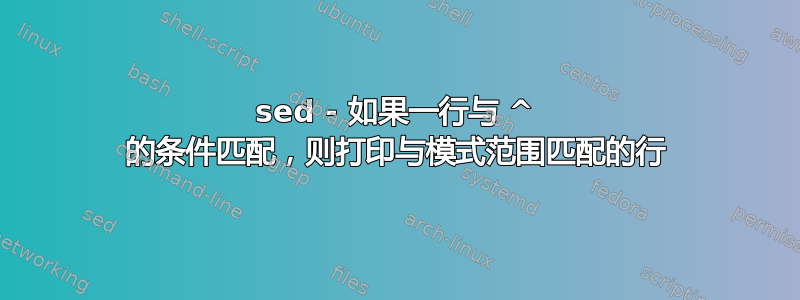 sed - 如果一行与 ^ 的条件匹配，则打印与模式范围匹配的行