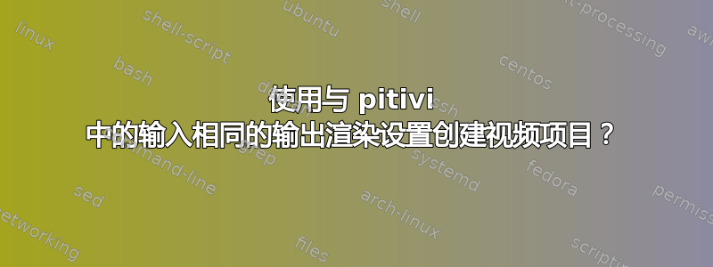 使用与 pitivi 中的输入相同的输出渲染设置创建视频项目？