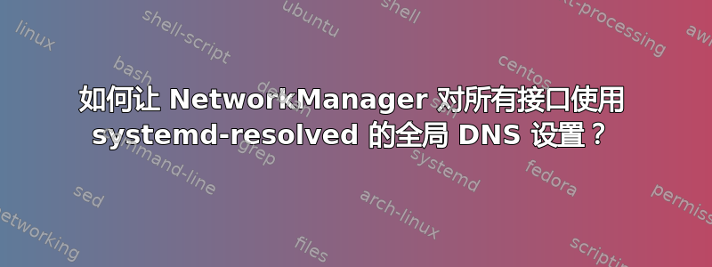 如何让 NetworkManager 对所有接口使用 systemd-resolved 的全局 DNS 设置？