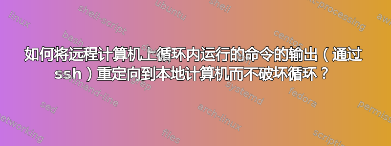 如何将远程计算机上循环内运行的命令的输出（通过 ssh）重定向到本地计算机而不破坏循环？