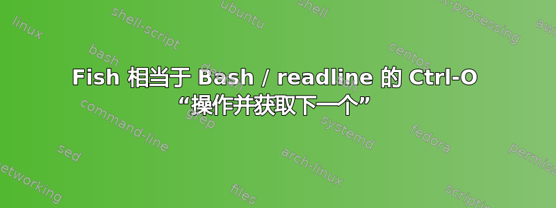 Fish 相当于 Bash / readline 的 Ctrl-O “操作并获取下一个”