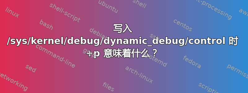 写入 /sys/kernel/debug/dynamic_debug/control 时 +p 意味着什么？