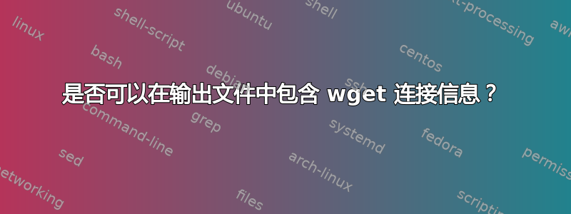 是否可以在输出文件中包含 wget 连接信息？