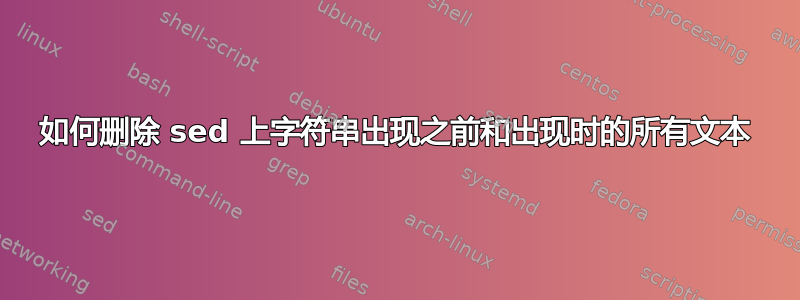 如何删除 sed 上字符串出现之前和出现时的所有文本