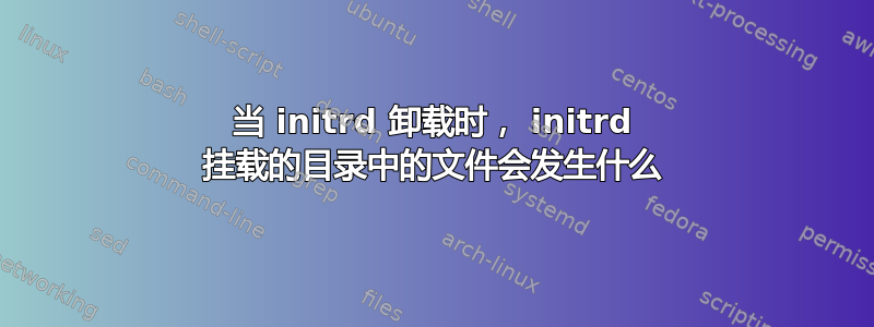 当 initrd 卸载时， initrd 挂载的目录中的文件会发生什么