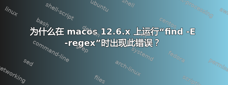 为什么在 macos 12.6.x 上运行“find -E -regex”时出现此错误？