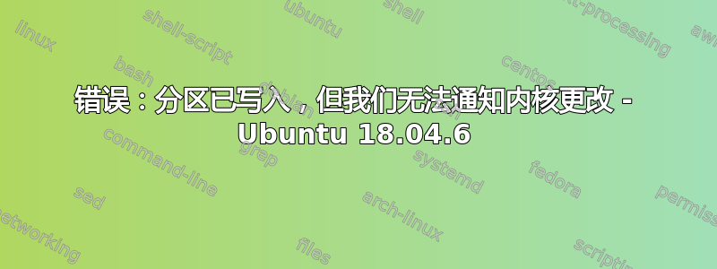 错误：分区已写入，但我们无法通知内核更改 - Ubuntu 18.04.6