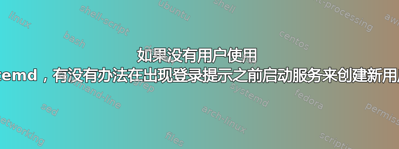 如果没有用户使用 systemd，有没有办法在出现登录提示之前启动服务来创建新用户？