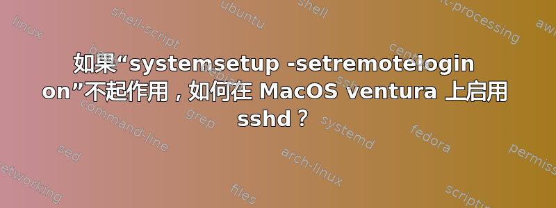 如果“systemsetup -setremotelogin on”不起作用，如何在 MacOS ventura 上启用 sshd？