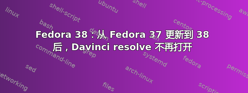 Fedora 38：从 Fedora 37 更新到 38 后，Davinci resolve 不再打开