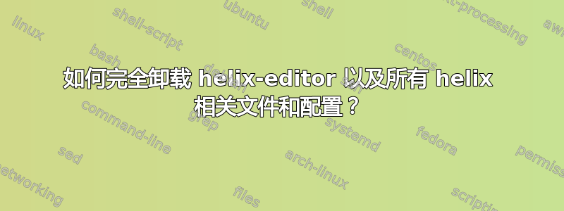 如何完全卸载 helix-editor 以及所有 helix 相关文件和配置？