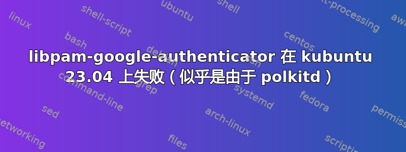 libpam-google-authenticator 在 kubuntu 23.04 上失败（似乎是由于 polkitd）